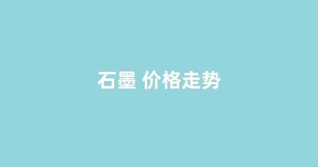 石墨 价格走势(石墨 价格走势分析)_https://www.wanyuyiyao.com_上交所_第1张